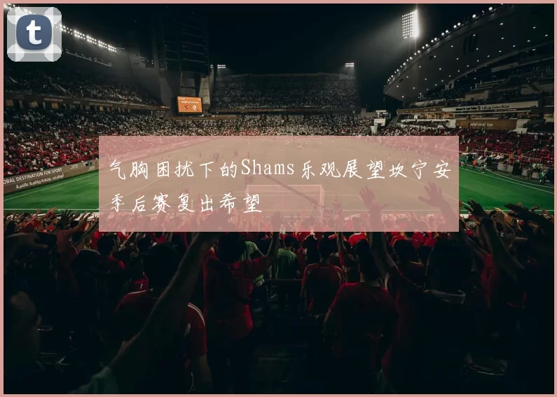 气胸困扰下的Shams乐观展望坎宁安季后赛复出希望