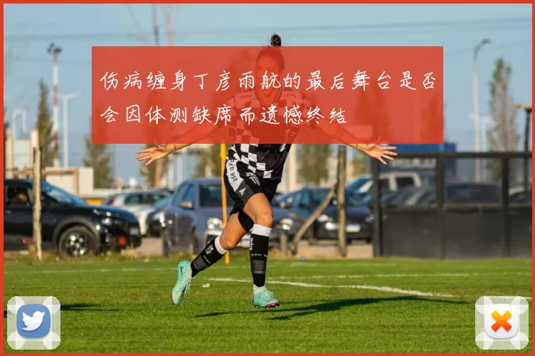 伤病缠身丁彦雨航的最后舞台是否会因体测缺席而遗憾终结