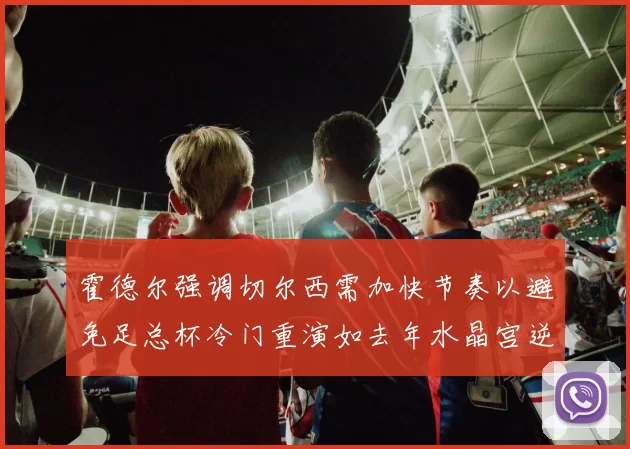 霍德尔强调切尔西需加快节奏以避免足总杯冷门重演如去年水晶宫逆袭曼城