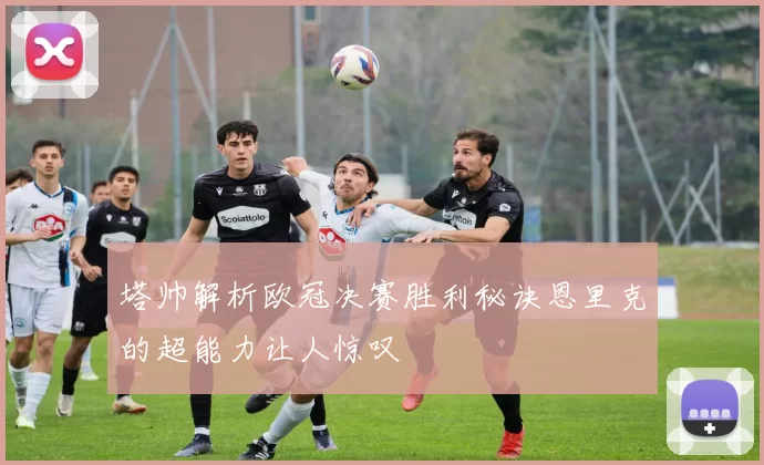 塔帅解析欧冠决赛胜利秘诀恩里克的超能力让人惊叹