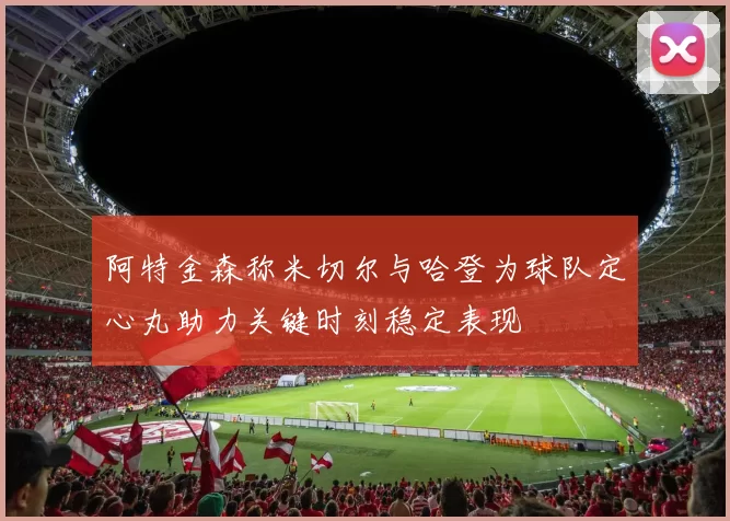 阿特金森称米切尔与哈登为球队定心丸助力关键时刻稳定表现