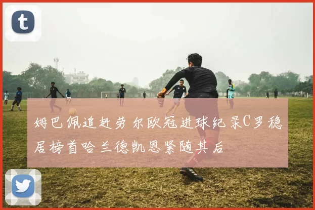 姆巴佩追赶劳尔欧冠进球纪录C罗稳居榜首哈兰德凯恩紧随其后
