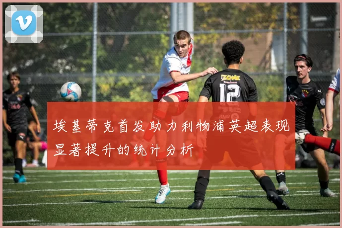 埃基蒂克首发助力利物浦英超表现显著提升的统计分析