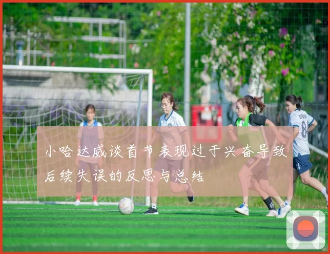 小哈达威谈首节表现过于兴奋导致后续失误的反思与总结