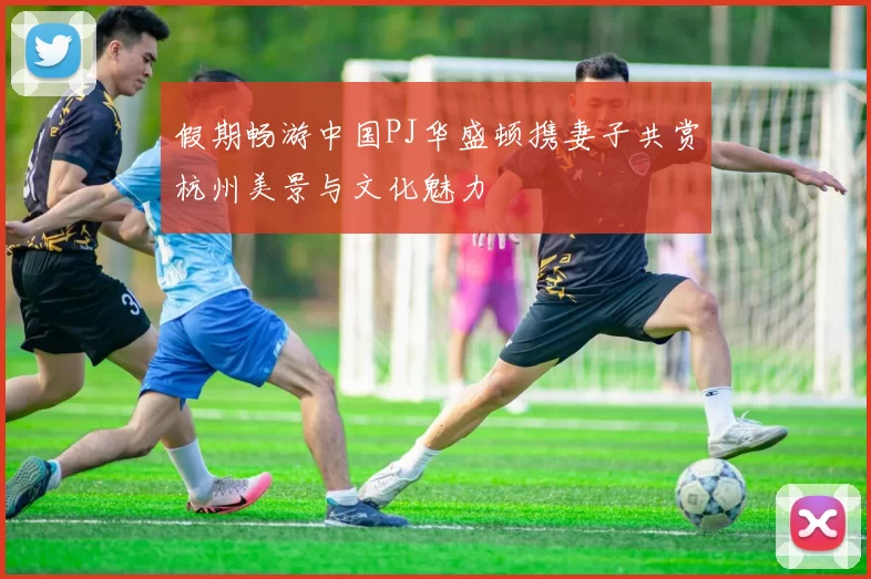 假期畅游中国PJ华盛顿携妻子共赏杭州美景与文化魅力