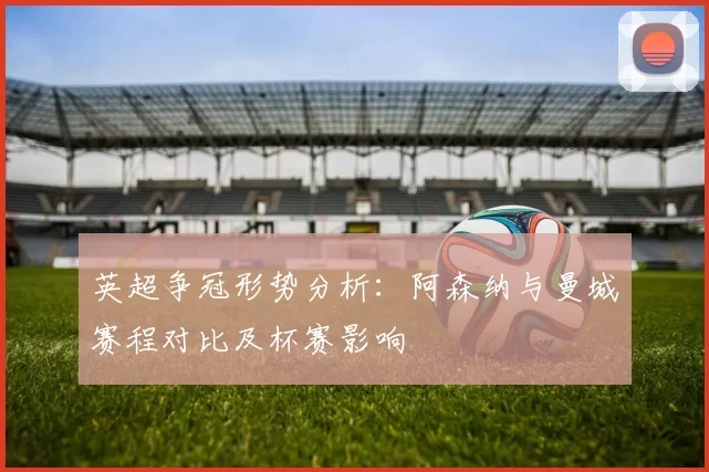 英超争冠形势分析：阿森纳与曼城赛程对比及杯赛影响