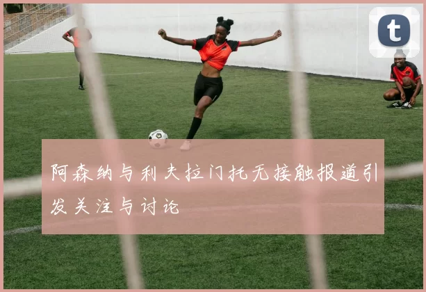阿森纳与利夫拉门托无接触报道引发关注与讨论