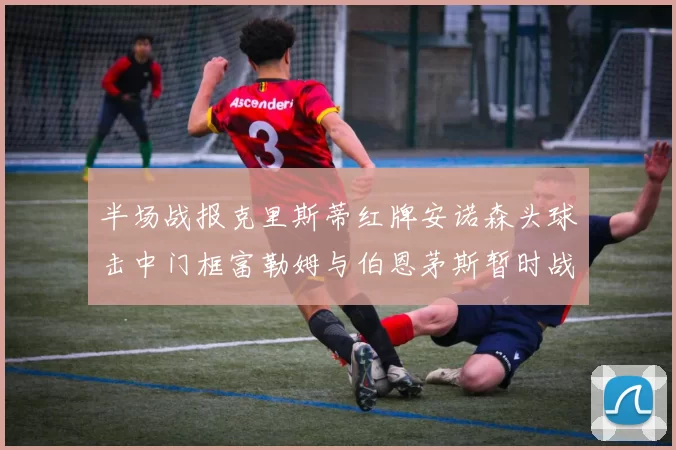 半场战报克里斯蒂红牌安诺森头球击中门框富勒姆与伯恩茅斯暂时战成平局