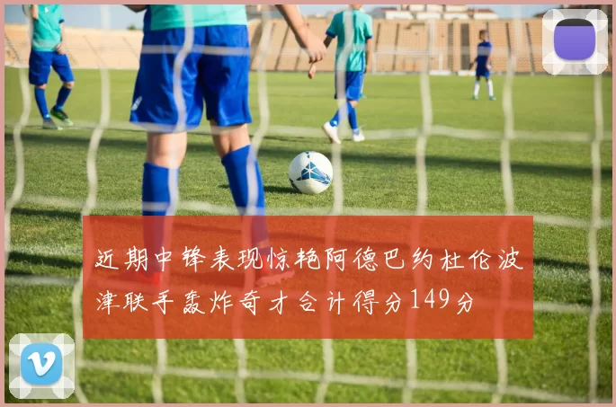 近期中锋表现惊艳阿德巴约杜伦波津联手轰炸奇才合计得分149分