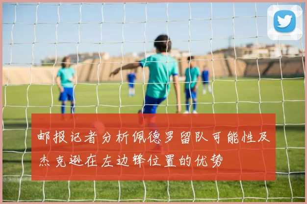 邮报记者分析佩德罗留队可能性及杰克逊在左边锋位置的优势