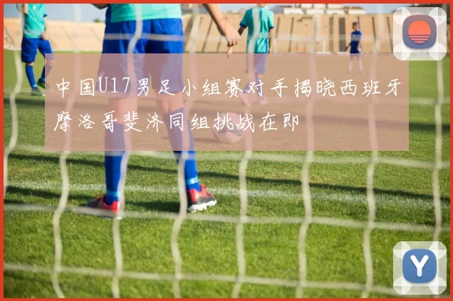 中国U17男足小组赛对手揭晓西班牙摩洛哥斐济同组挑战在即