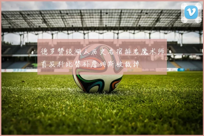 德罗赞谈湖人历史名宿排名魔术师首发科比替补詹姆斯被裁掉