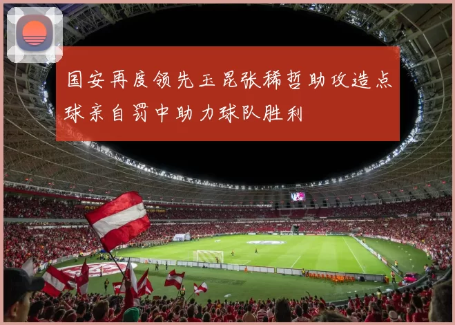 国安再度领先玉昆张稀哲助攻造点球亲自罚中助力球队胜利