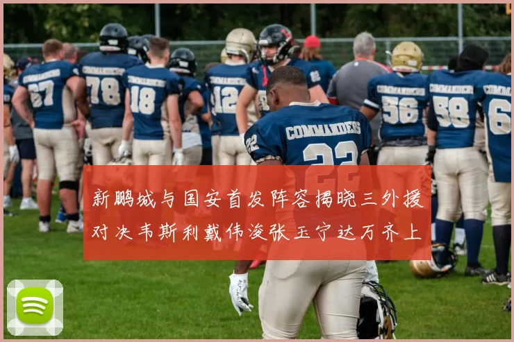 新鹏城与国安首发阵容揭晓三外援对决韦斯利戴伟浚张玉宁达万齐上阵