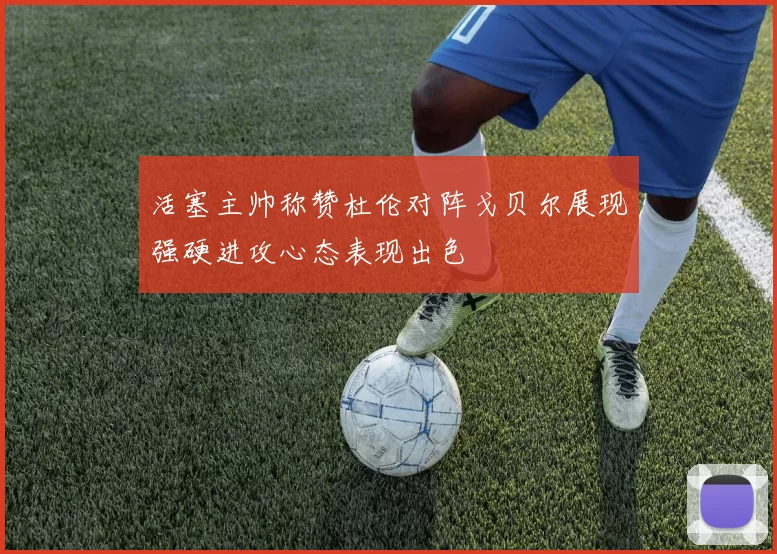 活塞主帅称赞杜伦对阵戈贝尔展现强硬进攻心态表现出色
