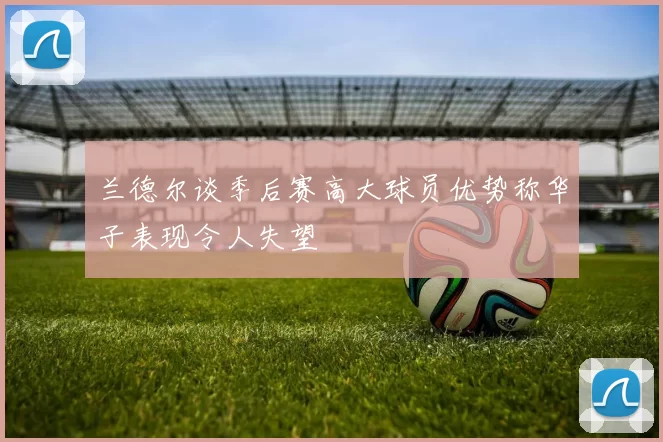 兰德尔谈季后赛高大球员优势称华子表现令人失望