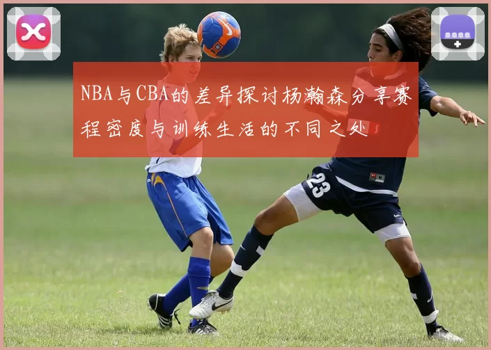 NBA与CBA的差异探讨杨瀚森分享赛程密度与训练生活的不同之处