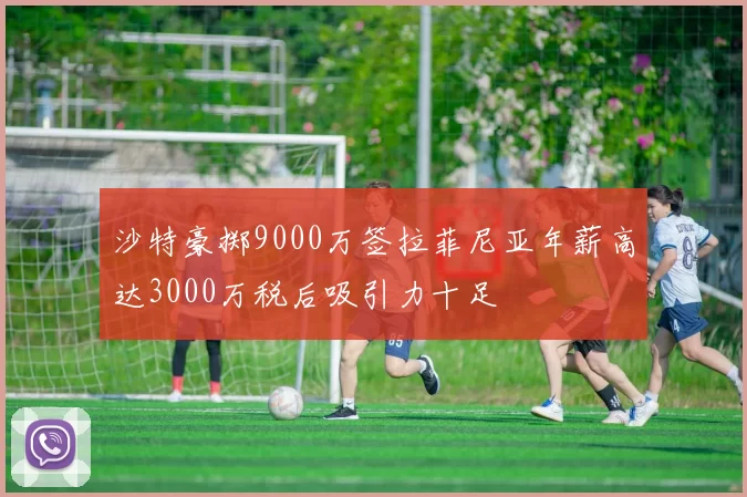 沙特豪掷9000万签拉菲尼亚年薪高达3000万税后吸引力十足